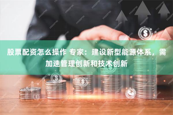 股票配资怎么操作 专家：建设新型能源体系，需加速管理创新和技术创新