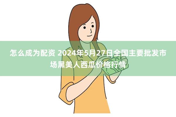 怎么成为配资 2024年5月27日全国主要批发市场黑美人西瓜价格行情