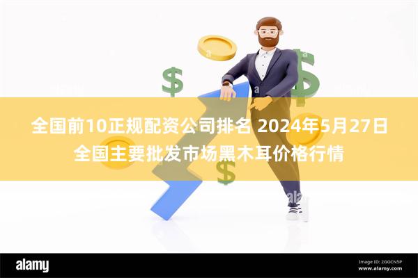 全国前10正规配资公司排名 2024年5月27日全国主要批发市场黑木耳价格行情