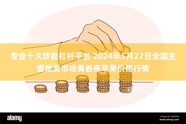 专业十大炒股杠杆平台 2024年5月27日全国主要批发市场黄香蕉苹果价格行情