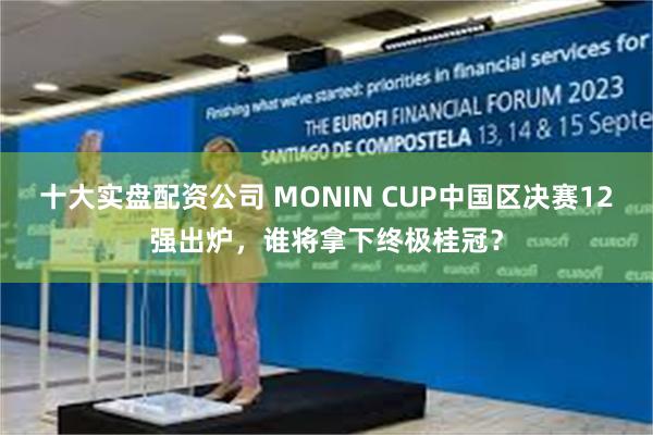 十大实盘配资公司 MONIN CUP中国区决赛12强出炉，谁