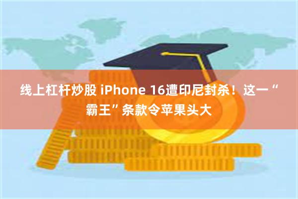 线上杠杆炒股 iPhone 16遭印尼封杀！这一“霸王”条款