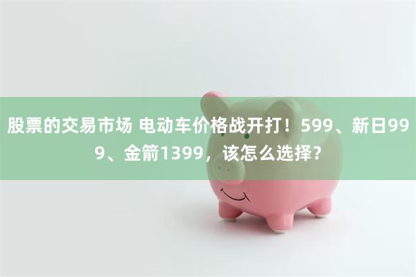 股票的交易市场 电动车价格战开打！599、新日999、金箭1