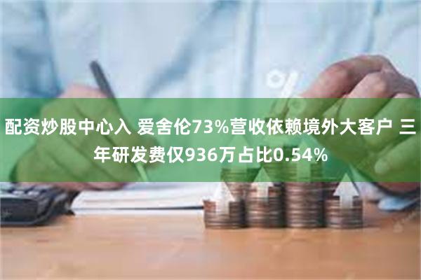 配资炒股中心入 爱舍伦73%营收依赖境外大客户 三年研发费仅936万占比0.54%