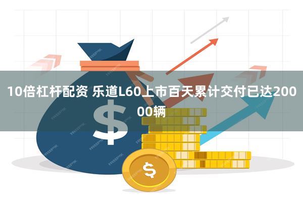 10倍杠杆配资 乐道L60上市百天累计交付已达20000辆