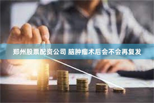 郑州股票配资公司 脑肿瘤术后会不会再复发