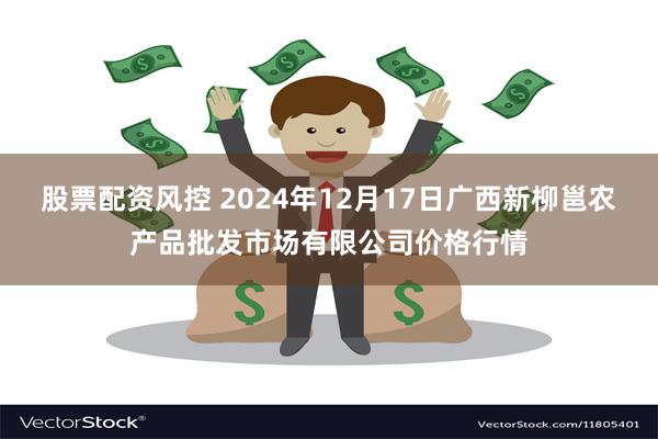 股票配资风控 2024年12月17日广西新柳邕农产品批发市场