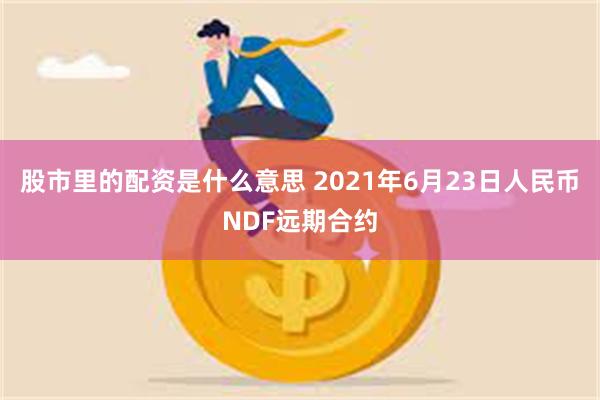 股市里的配资是什么意思 2021年6月23日人民币NDF远期