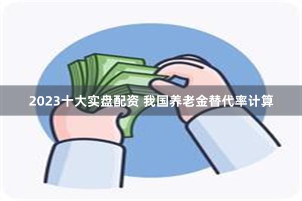 2023十大实盘配资 我国养老金替代率计算