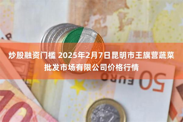 炒股融资门槛 2025年2月7日昆明市王旗营蔬菜批发市场有限