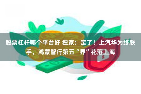 股票杠杆哪个平台好 独家：定了！上汽华为终联手，鸿蒙智行第五