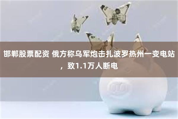 邯郸股票配资 俄方称乌军炮击扎波罗热州一变电站，致1.1万人